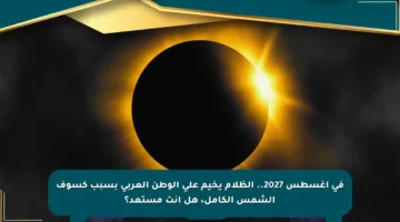 في أغسطس 2027.. الظلام يخيم على الوطن العربي بسبب كسوف الشمس الكامل، هل أنت مستعد؟